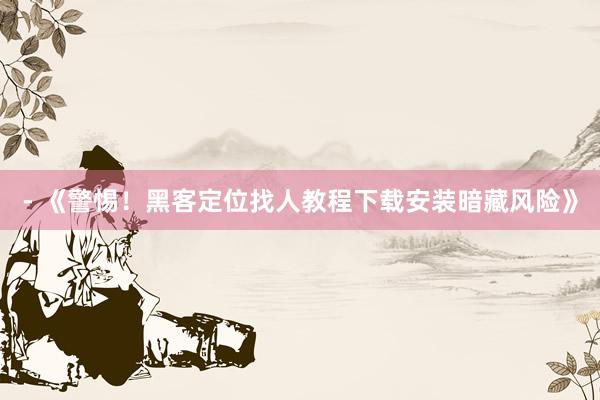 - 《警惕！黑客定位找人教程下载安装暗藏风险》